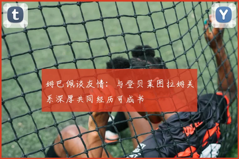 姆巴佩谈友情：与登贝莱图拉姆关系深厚共同经历可成书