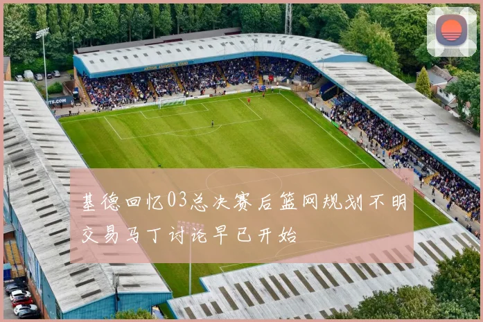 基德回忆03总决赛后篮网规划不明交易马丁讨论早已开始
