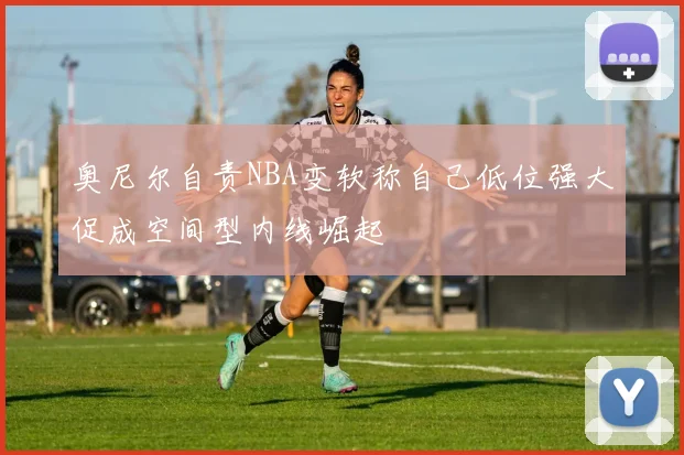 奥尼尔自责NBA变软称自己低位强大促成空间型内线崛起