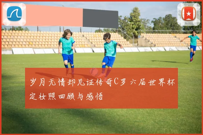 岁月无情却见证传奇C罗六届世界杯定妆照回顾与感悟