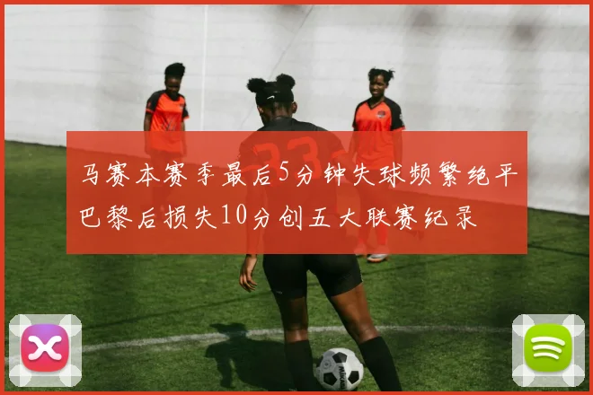 马赛本赛季最后5分钟失球频繁绝平巴黎后损失10分创五大联赛纪录