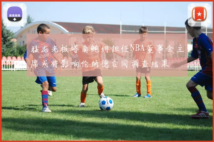 猛龙老板塔南鲍姆担任NBA董事会主席或将影响伦纳德合同调查结果