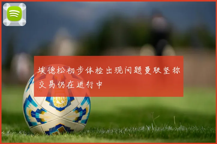埃德松初步体检出现问题曼联坚称交易仍在进行中