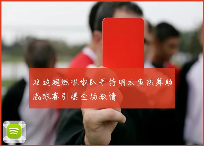 延边超燃啦啦队手持明太鱼热舞助威球赛引爆全场激情