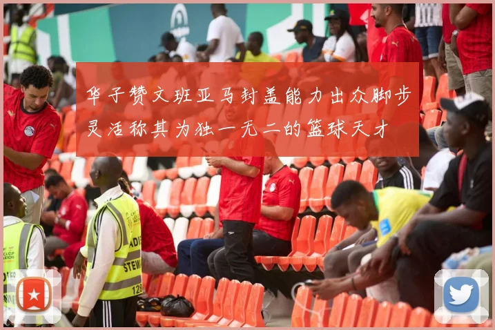 华子赞文班亚马封盖能力出众脚步灵活称其为独一无二的篮球天才