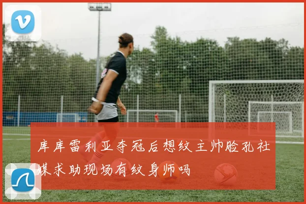 库库雷利亚夺冠后想纹主帅脸孔社媒求助现场有纹身师吗
