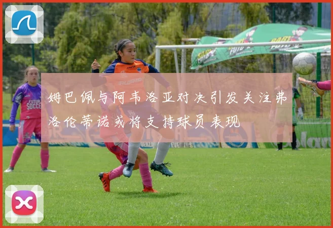 姆巴佩与阿韦洛亚对决引发关注弗洛伦蒂诺或将支持球员表现