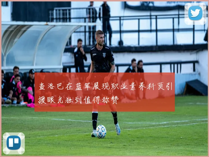 查洛巴在蓝军展现职业素养科莫引援眼光独到值得称赞