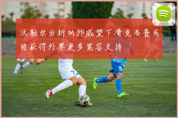 沃勒尔分析纳帅威望下滑克洛普或将获得外界更多宽容支持