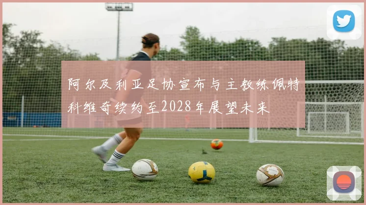阿尔及利亚足协宣布与主教练佩特科维奇续约至2028年展望未来