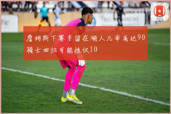 詹姆斯下赛季留在湖人几率高达90骑士回归可能性仅10