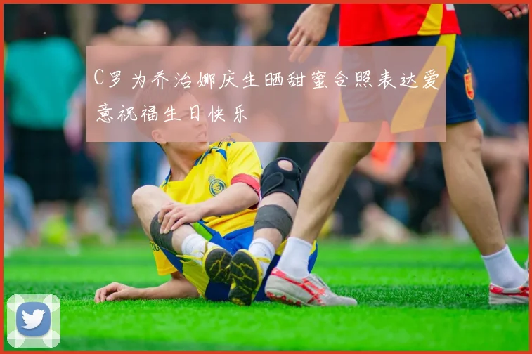 C罗为乔治娜庆生晒甜蜜合照表达爱意祝福生日快乐