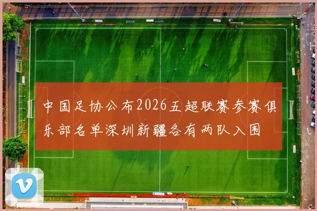 中国足协公布2026五超联赛参赛俱乐部名单深圳新疆各有两队入围