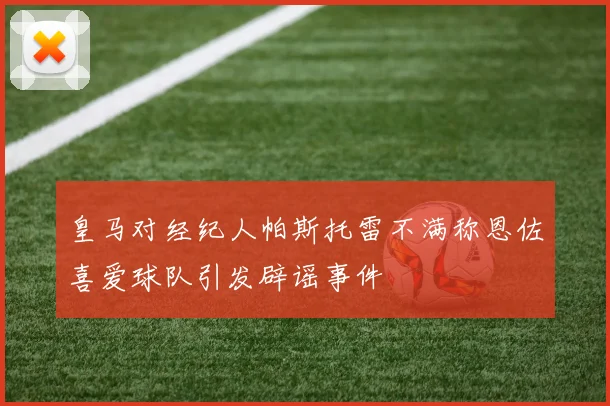 皇马对经纪人帕斯托雷不满称恩佐喜爱球队引发辟谣事件