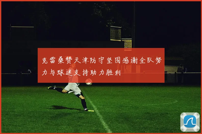克雷桑赞天津防守坚固感谢全队努力与球迷支持助力胜利
