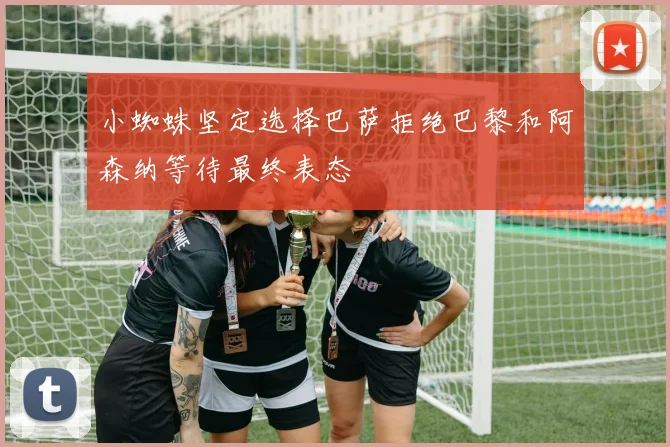 小蜘蛛坚定选择巴萨拒绝巴黎和阿森纳等待最终表态