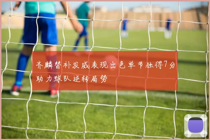 齐麟替补发威表现出色单节独得7分助力球队逆转局势