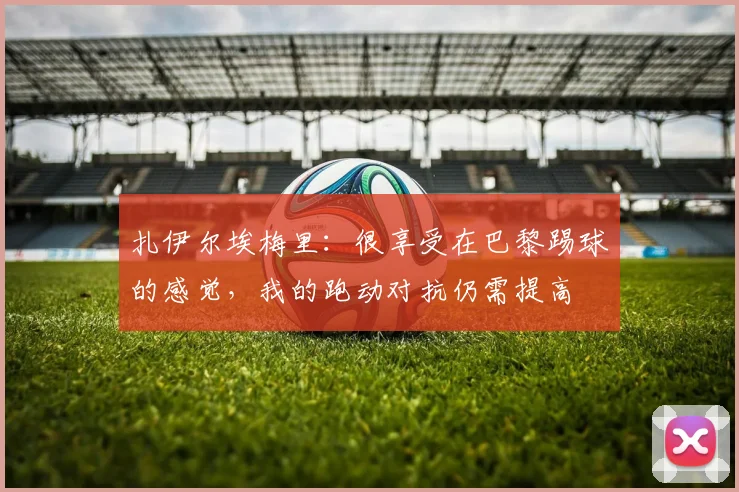 扎伊尔埃梅里：很享受在巴黎踢球的感觉，我的跑动对抗仍需提高