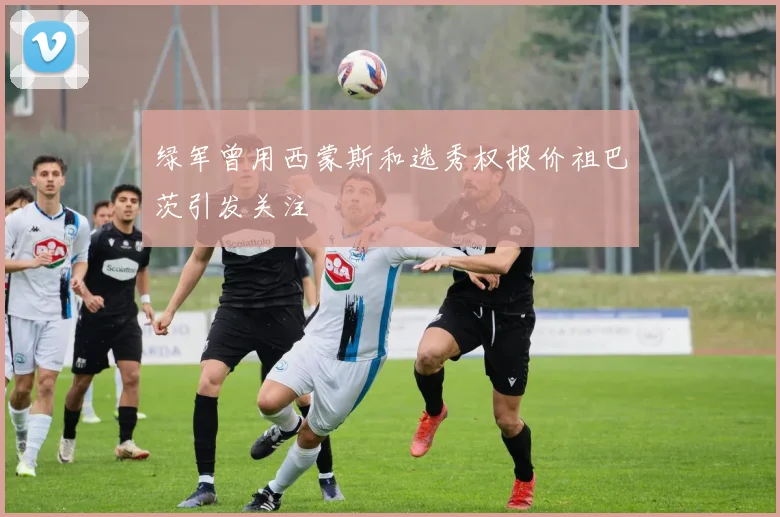绿军曾用西蒙斯和选秀权报价祖巴茨引发关注