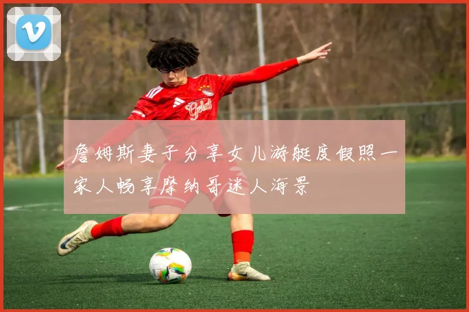 詹姆斯妻子分享女儿游艇度假照一家人畅享摩纳哥迷人海景