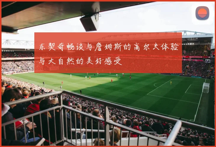 东契奇畅谈与詹姆斯的高尔夫体验与大自然的美好感受