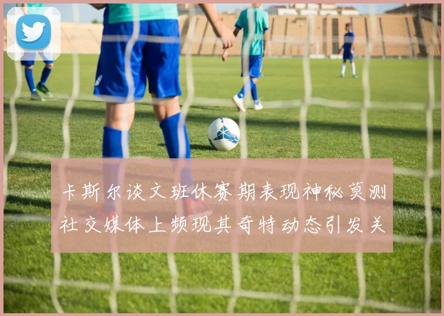 卡斯尔谈文班休赛期表现神秘莫测社交媒体上频现其奇特动态引发关注