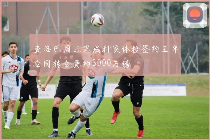 查洛巴周三完成科莫体检签约五年合同转会费约3000万镑