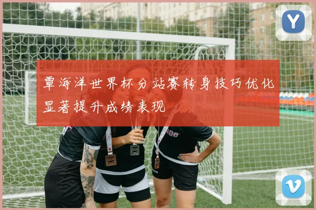 覃海洋世界杯分站赛转身技巧优化显著提升成绩表现